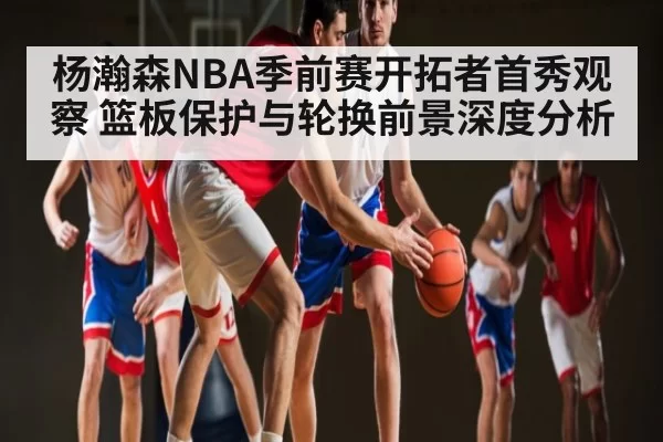 杨瀚森NBA季前赛开拓者首秀观察 篮板保护与轮换前景深度分析